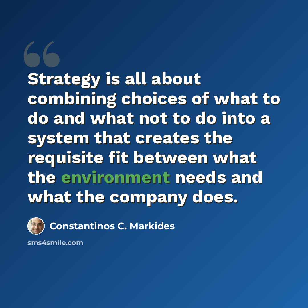 “Strategy is all about combining choices of what to do and what not to do into a system that creates the requisite fit between what the environment needs and what the company does.” quote by Constantinos C. Markides