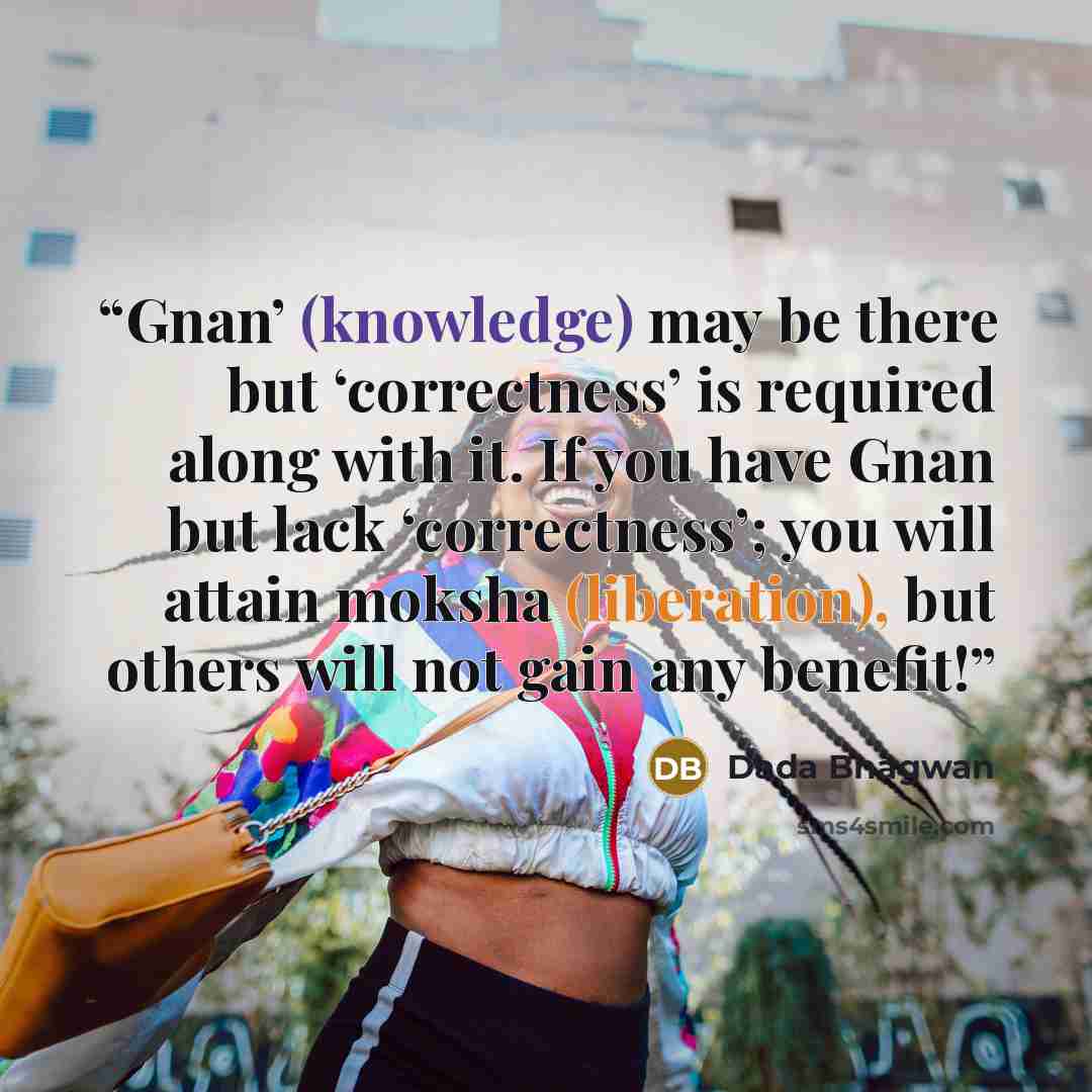 “Gnan’ (knowledge) may be there but ‘correctness’ is required along with it. If you have Gnan but lack ‘correctness’; you will attain moksha (liberation), but others will not gain any benefit!” quote by Dada Bhagwan