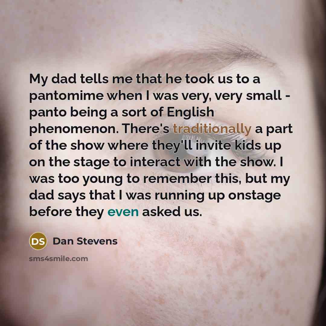 “My dad tells me that he took us to a pantomime when I was very, very small - panto being a sort of English phenomenon. There's traditionally a part of the show where they'll invite kids up on the stage to interact with the show. I was too young to remember this, but my dad says that I was running…” quote by Dan Stevens