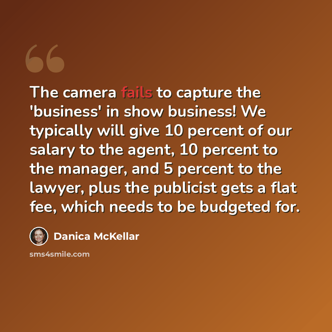 “The camera fails to capture the 'business' in show business! We typically will give 10 percent of our salary to the agent, 10 percent to the manager, and 5 percent to the lawyer, plus the publicist gets a flat fee, which needs to be budgeted for.” quote by Danica McKellar