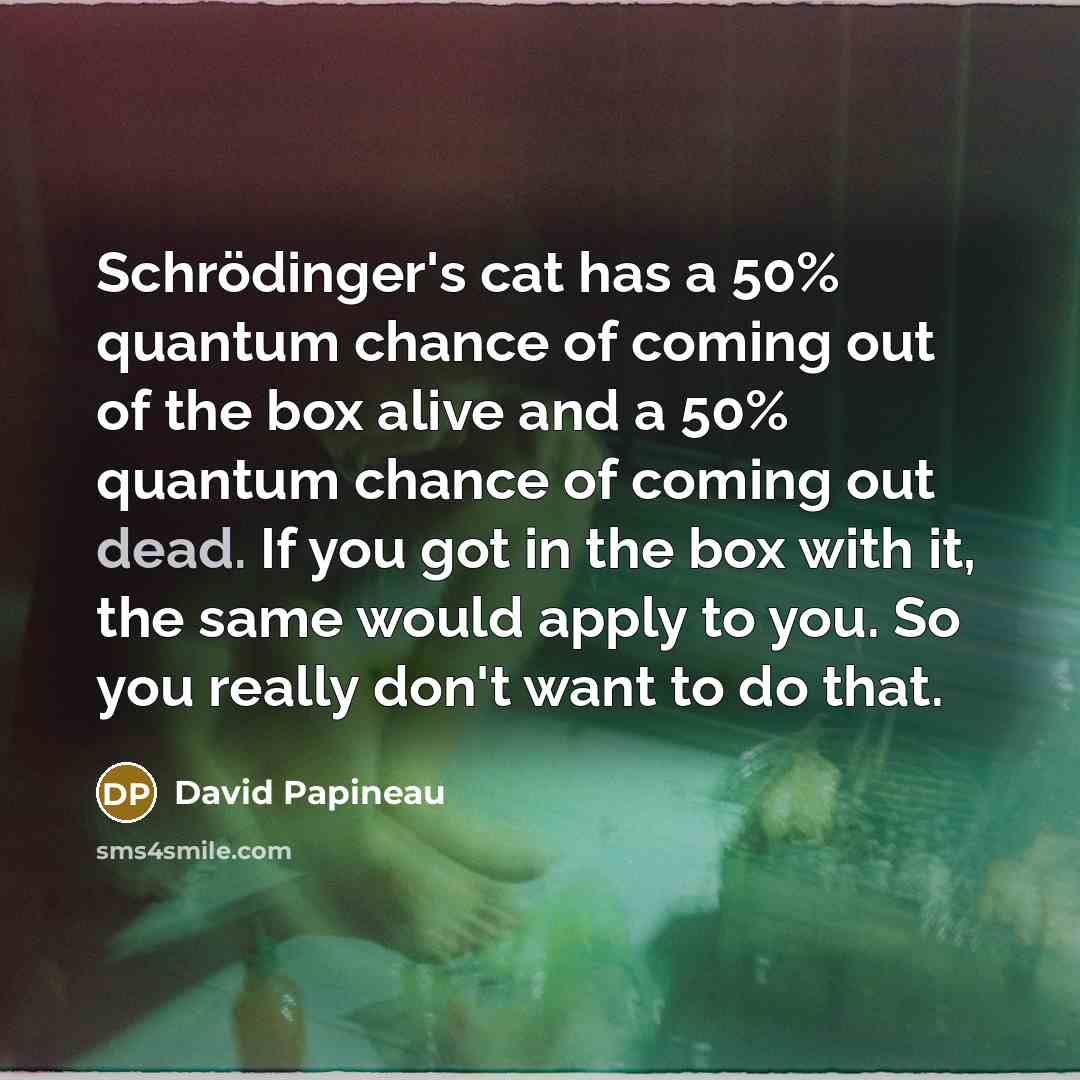 “Schrödinger's cat has a 50% quantum chance of coming out of the box alive and a 50% quantum chance of coming out dead. If you got in the box with it, the same would apply to you. So you really don't want to do that.” quote by David Papineau