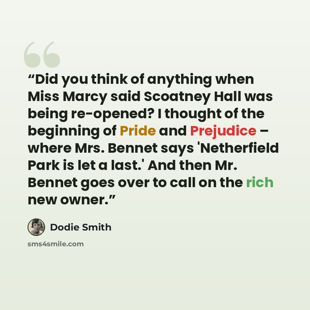 “Did you think of anything when Miss Marcy said Scoatney Hall was being re-opened? I thought of the beginning of Pride and Prejudice – where Mrs. Bennet says 'Netherfield Park is let a last.' And then Mr. Bennet goes over to call on the rich new owner.” quote by Dodie Smith