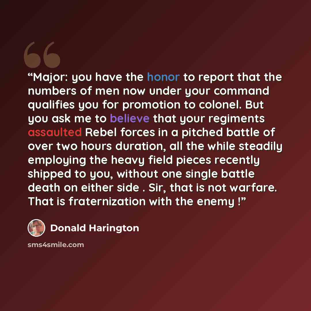“Major: you have the honor to report that the numbers of men now under your command qualifies you for promotion to colonel. But you ask me to believe that your regiments assaulted Rebel forces in a pitched battle of over two hours duration, all the while steadily employing the heavy field pieces…” quote by Donald Harington