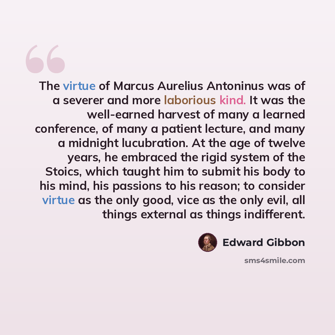 “The virtue of Marcus Aurelius Antoninus was of a severer and more laborious kind. It was the well-earned harvest of many a learned conference, of many a patient lecture, and many a midnight lucubration. At the age of twelve years, he embraced the rigid system of the Stoics, which taught him to…” quote by Edward Gibbon
