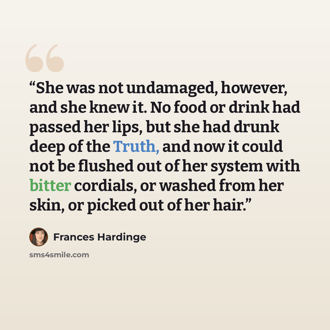 “She was not undamaged, however, and she knew it. No food or drink had passed her lips, but she had drunk deep of the Truth, and now it could not be flushed out of her system with bitter cordials, or washed from her skin, or picked out of her hair.” quote by Frances Hardinge