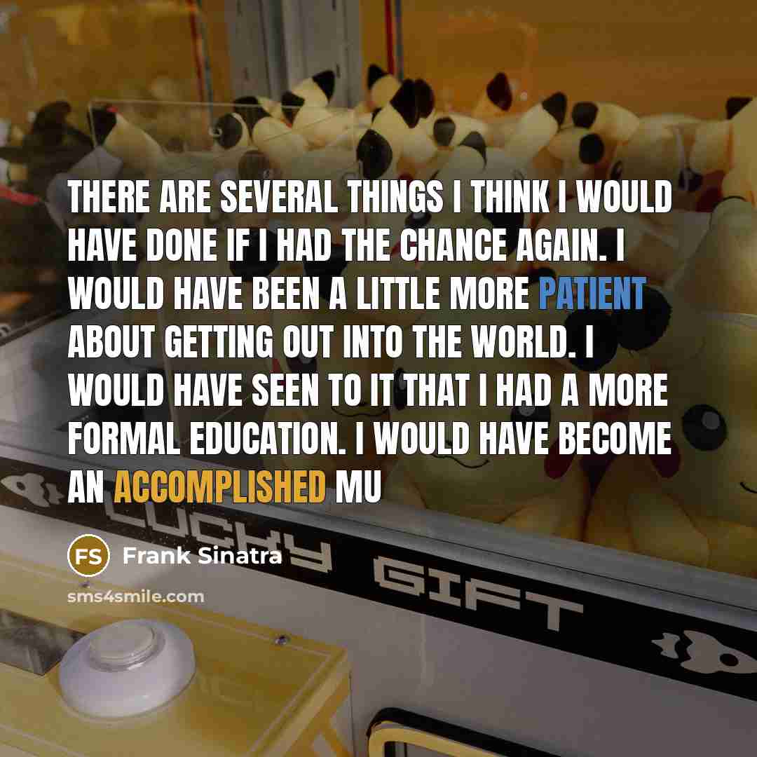 “There are several things I think I would have done if I had the chance again. I would have been a little more patient about getting out into the world. I would have seen to it that I had a more formal education. I would have become an accomplished mu” quote by Frank Sinatra