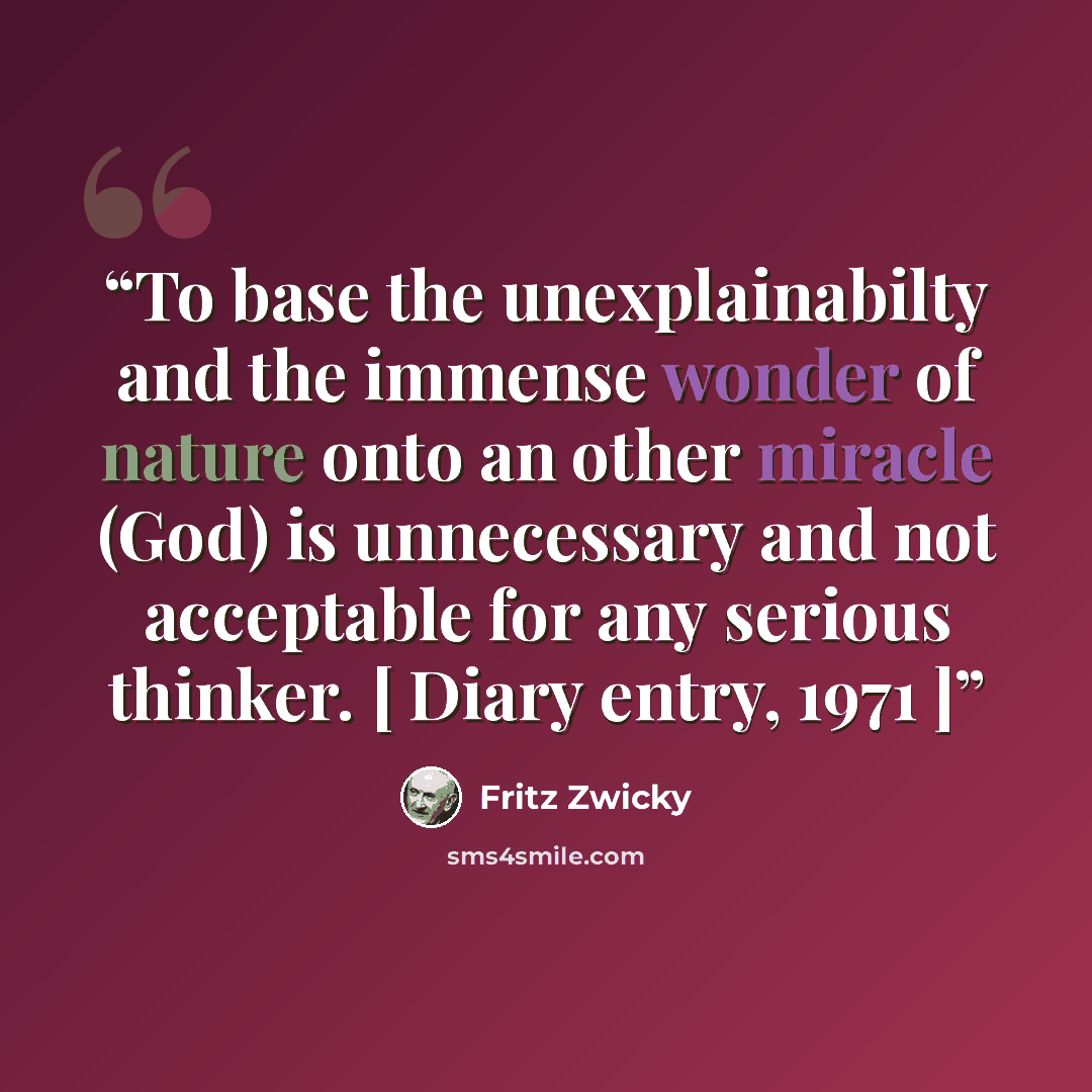 “To base the unexplainabilty and the immense wonder of nature onto an other miracle (God) is unnecessary and not acceptable for any serious thinker. [ Diary entry, 1971 ]” quote by Fritz Zwicky