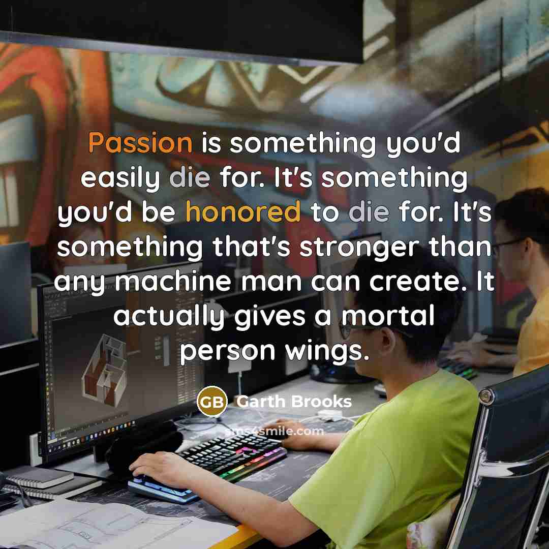 “Passion is something you'd easily die for. It's something you'd be honored to die for. It's something that's stronger than any machine man can create. It actually gives a mortal person wings.” quote by Garth Brooks