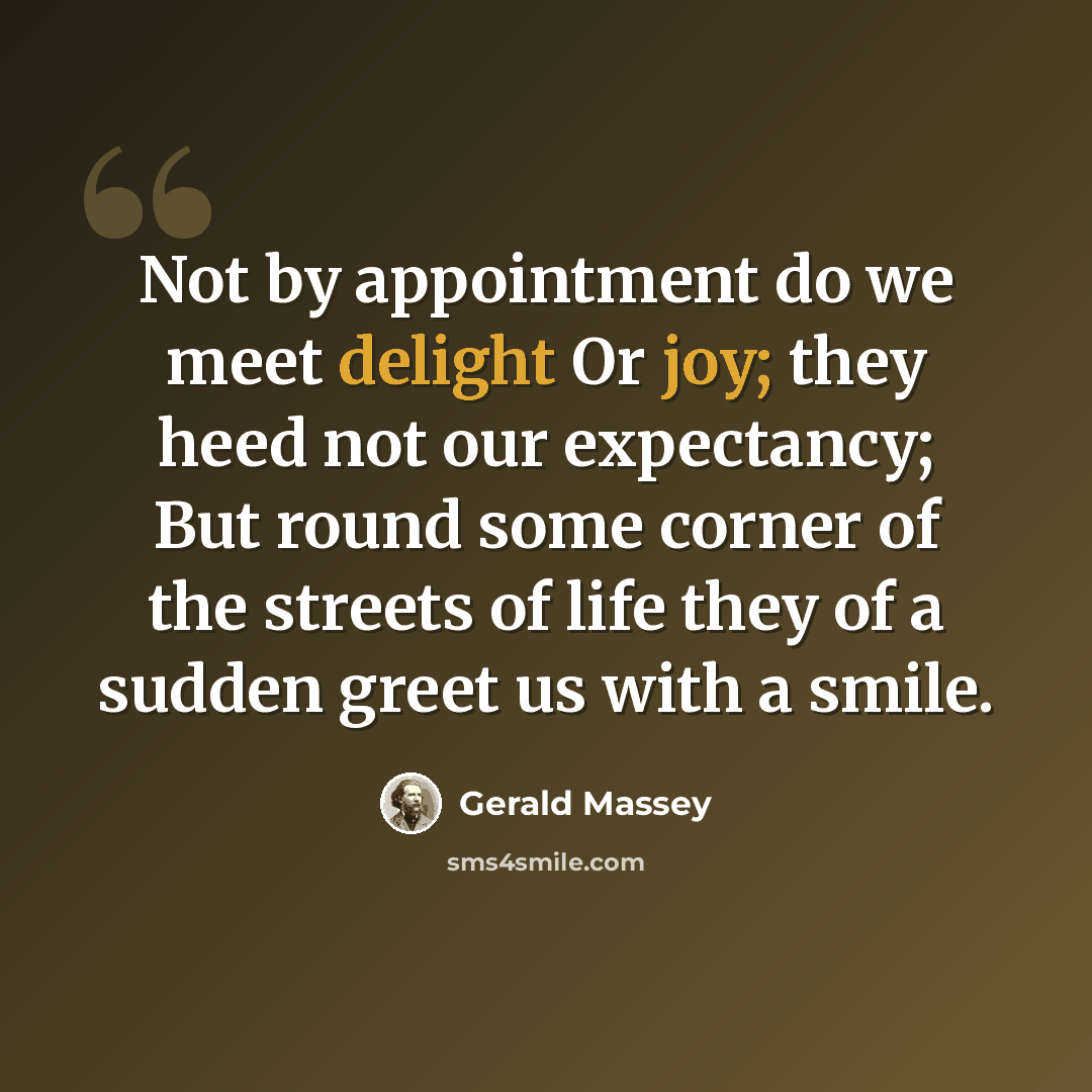 “Not by appointment do we meet delight Or joy; they heed not our expectancy; But round some corner of the streets of life they of a sudden greet us with a smile.” quote by Gerald Massey