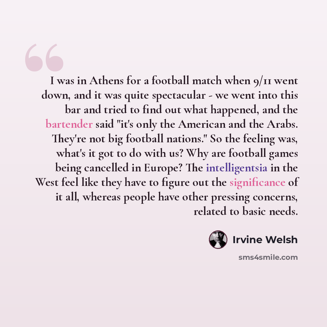 “I was in Athens for a football match when 9/11 went down, and it was quite spectacular - we went into this bar and tried to find out what happened, and the bartender said "it's only the American and the Arabs. They're not big football nations." So the feeling was, what's it got to do with us? Why…” quote by Irvine Welsh