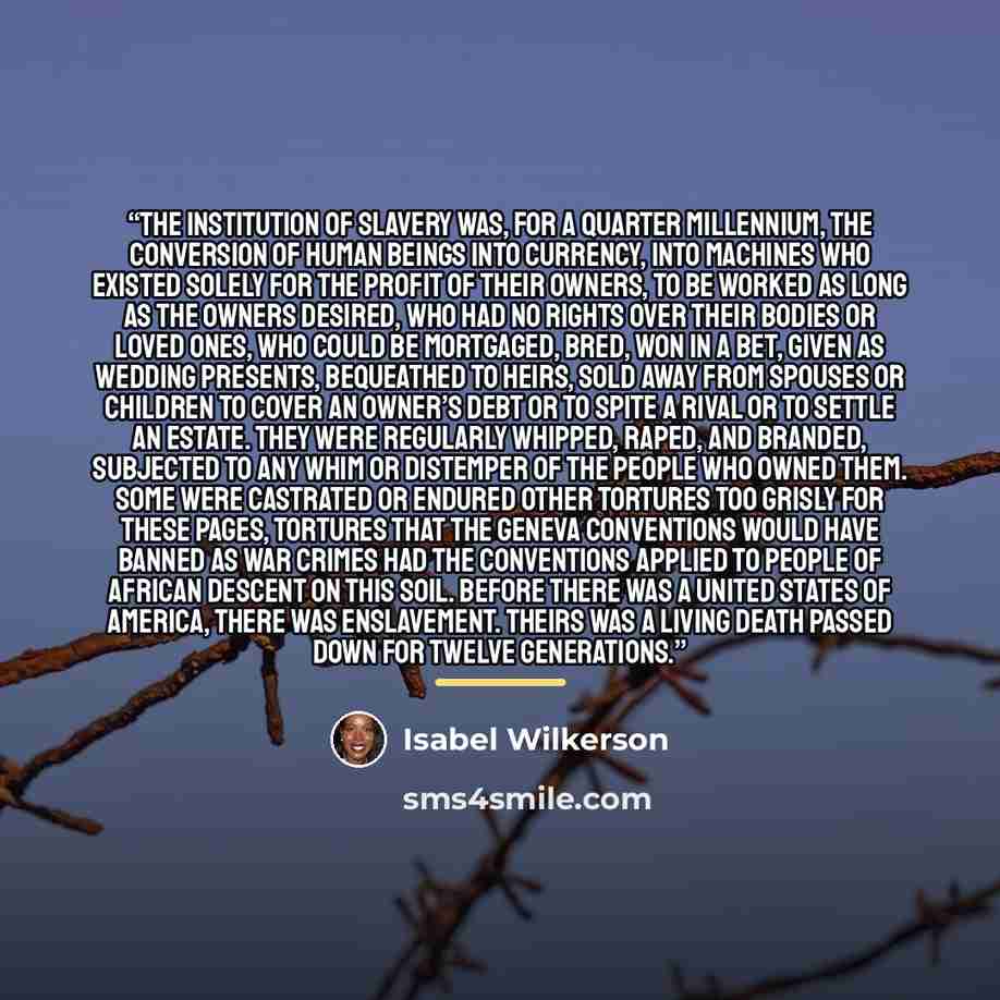 “The institution of slavery was, for a quarter millennium, the conversion of human beings into currency, into machines who existed solely for the profit of their owners, to be worked as long as the owners desired, who had no rights over their bodies or loved ones, who could be mortgaged, bred, won…” quote by Isabel Wilkerson