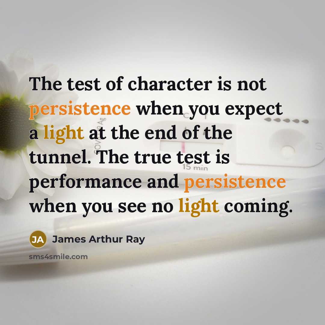 “The test of character is not persistence when you expect a light at the end of the tunnel. The true test is performance and persistence when you see no light coming.” quote by James Arthur Ray