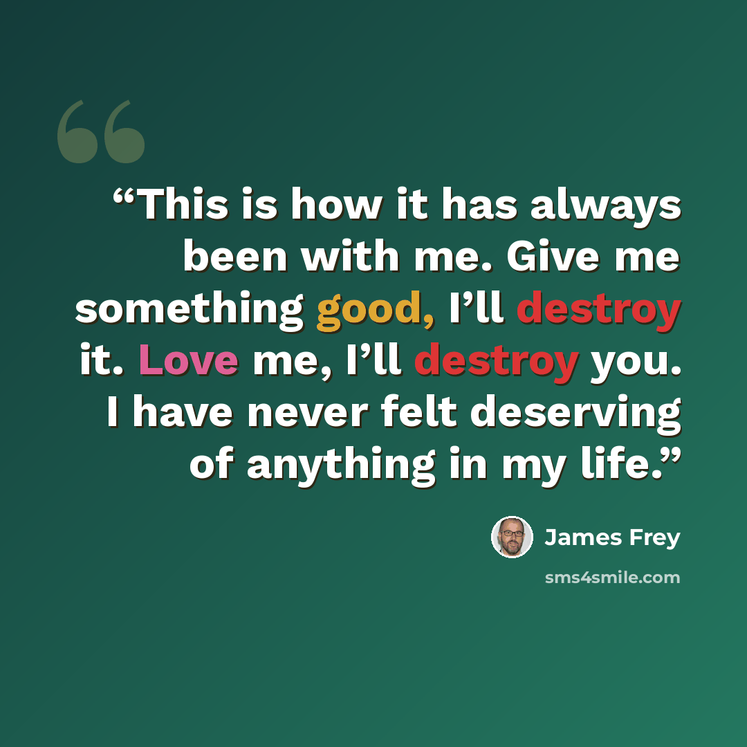 “This is how it has always been with me. Give me something good, I’ll destroy it. Love me, I’ll destroy you. I have never felt deserving of anything in my life.” quote by James Frey