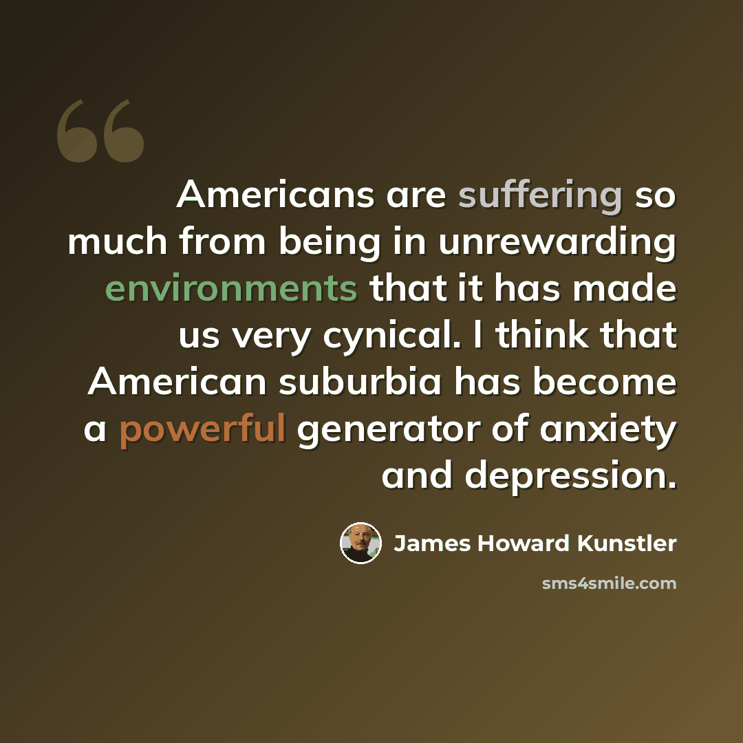 “Americans are suffering so much from being in unrewarding environments that it has made us very cynical. I think that American suburbia has become a powerful generator of anxiety and depression.” quote by James Howard Kunstler