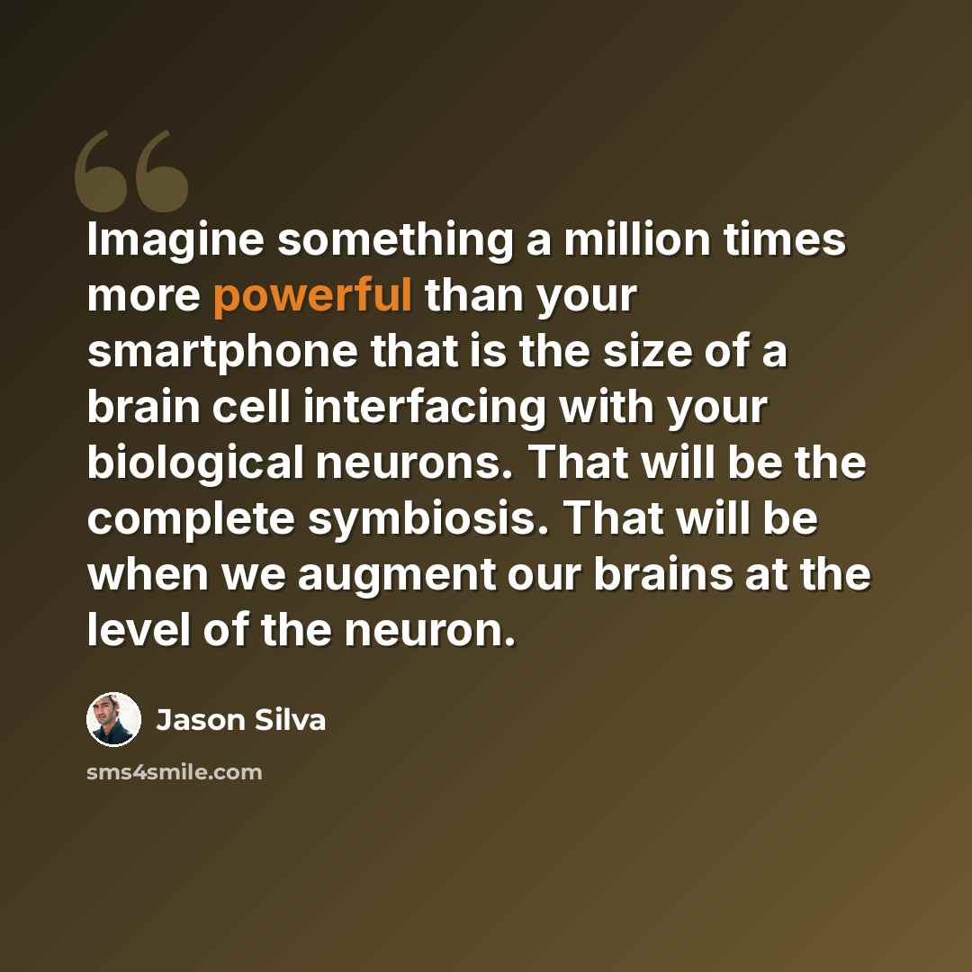 “Imagine something a million times more powerful than your smartphone that is the size of a brain cell interfacing with your biological neurons. That will be the complete symbiosis. That will be when we augment our brains at the level of the neuron.” quote by Jason Silva