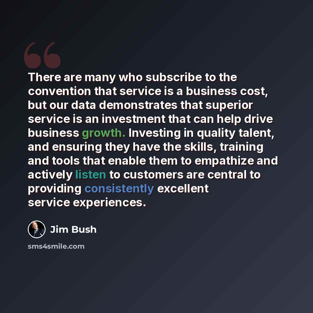 “There are many who subscribe to the convention that service is a business cost, but our data demonstrates that superior service is an investment that can help drive business growth. Investing in quality talent, and ensuring they have the skills, training and tools that enable them to empathize and…” quote by Jim Bush