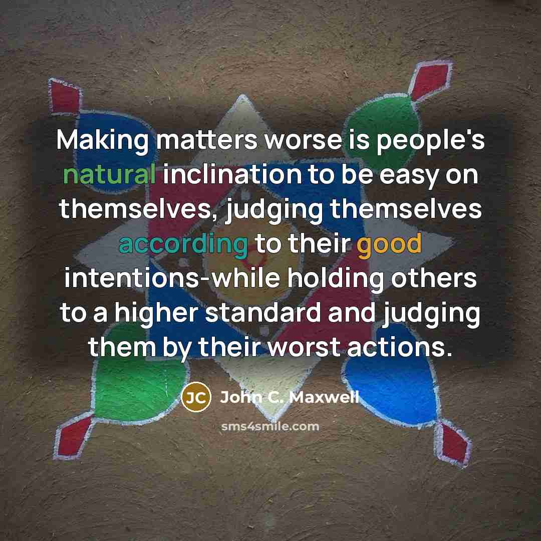 “Making matters worse is people's natural inclination to be easy on themselves, judging themselves according to their good intentions-while holding others to a higher standard and judging them by their worst actions.” quote by John C. Maxwell