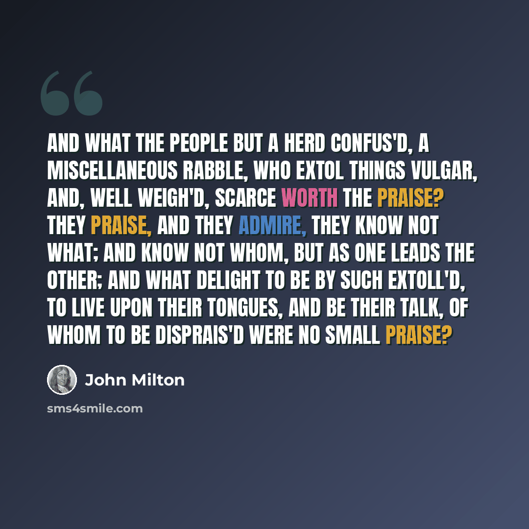 “And what the people but a herd confus'd, A miscellaneous rabble, who extol Things vulgar, and, well weigh'd, scarce worth the praise? They praise, and they admire, they know not what; And know not whom, but as one leads the other; And what delight to be by such extoll'd, To live upon their…” quote by John Milton