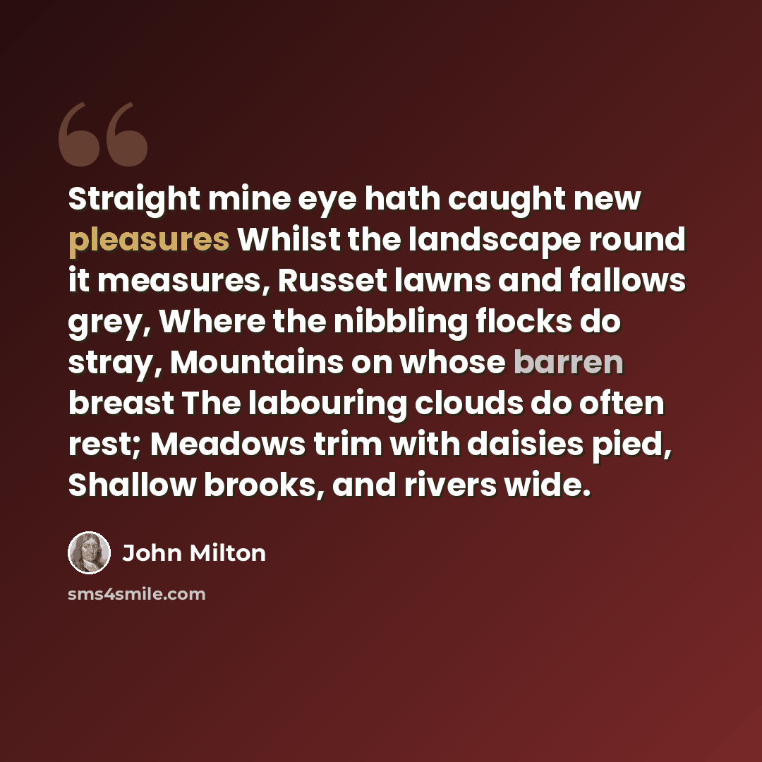 “Straight mine eye hath caught new pleasures Whilst the landscape round it measures, Russet lawns and fallows grey, Where the nibbling flocks do stray, Mountains on whose barren breast The labouring clouds do often rest; Meadows trim with daisies pied, Shallow brooks, and rivers wide.” quote by John Milton