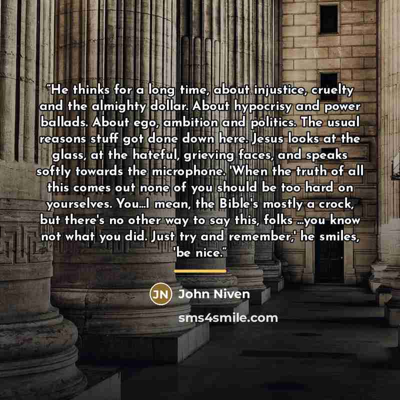 “He thinks for a long time, about injustice, cruelty and the almighty dollar. About hypocrisy and power ballads. About ego, ambition and politics. The usual reasons stuff got done down here. Jesus looks at the glass, at the hateful, grieving faces, and speaks softly towards the microphone. 'When…” quote by John Niven