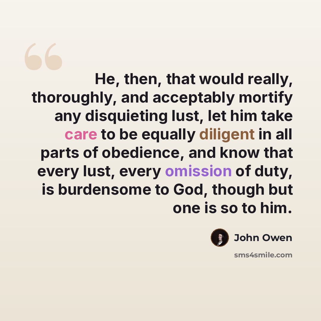 “He, then, that would really, thoroughly, and acceptably mortify any disquieting lust, let him take care to be equally diligent in all parts of obedience, and know that every lust, every omission of duty, is burdensome to God, though but one is so to him.” quote by John Owen