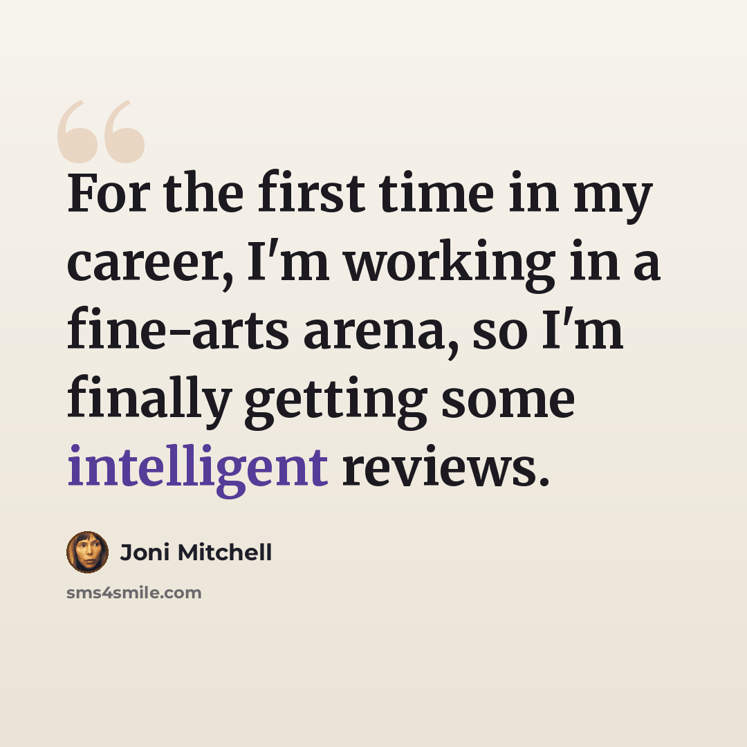 “For the first time in my career, I'm working in a fine-arts arena, so I'm finally getting some intelligent reviews.” quote by Joni Mitchell