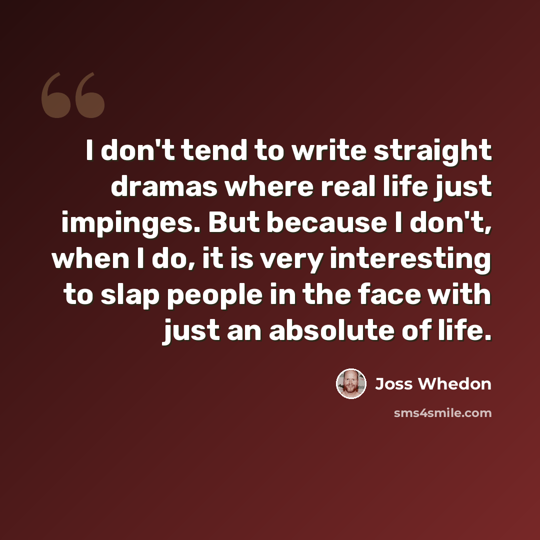 “I don't tend to write straight dramas where real life just impinges. But because I don't, when I do, it is very interesting to slap people in the face with just an absolute of life.” quote by Joss Whedon