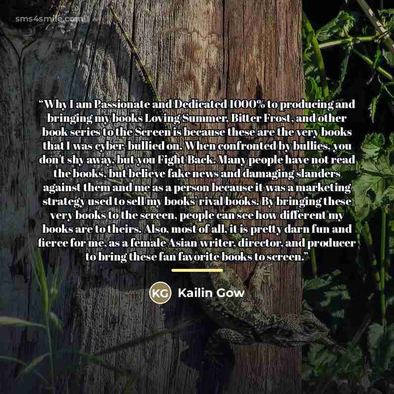 “Why I am Passionate and Dedicated 1000% to producing and bringing my books Loving Summer, Bitter Frost, and other book series to the Screen is because these are the very books that I was cyber-bullied on. When confronted by bullies, you don't shy away, but you Fight Back. Many people have not read…” quote by Kailin Gow