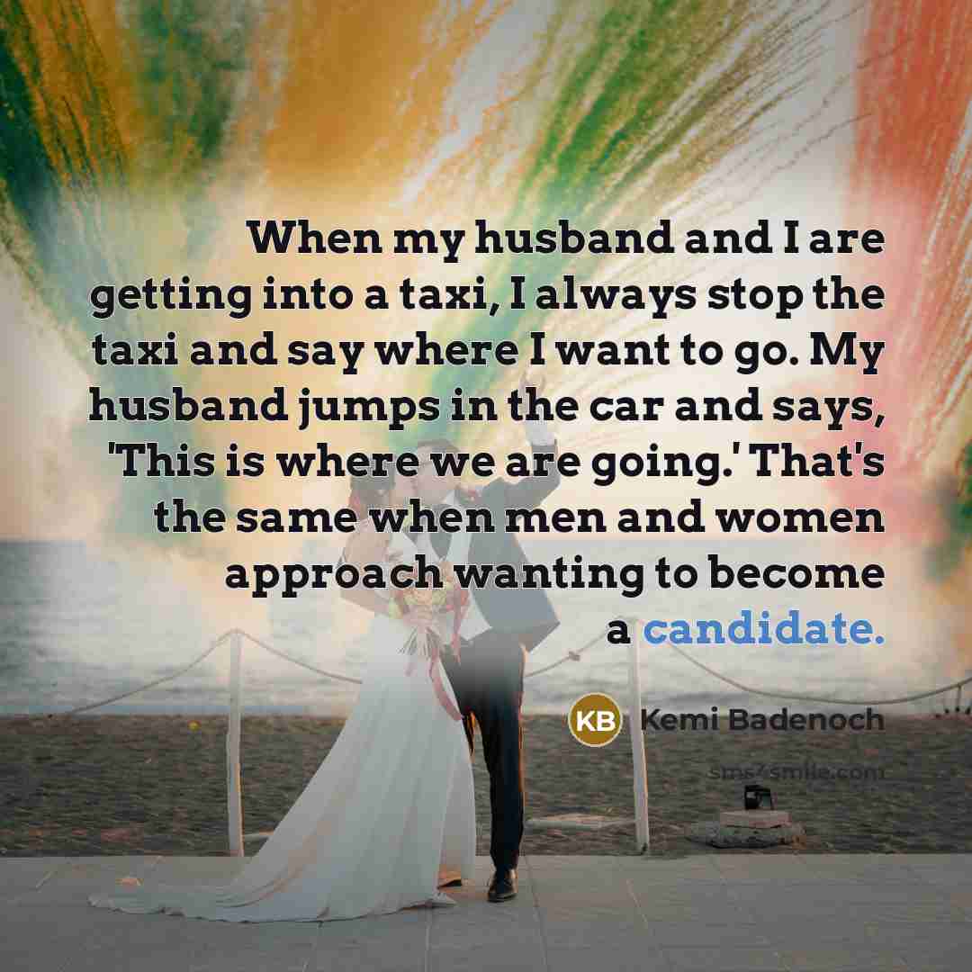 “When my husband and I are getting into a taxi, I always stop the taxi and say where I want to go. My husband jumps in the car and says, 'This is where we are going.' That's the same when men and women approach wanting to become a candidate.” quote by Kemi Badenoch
