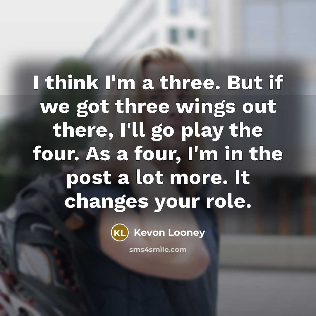 “I think I'm a three. But if we got three wings out there, I'll go play the four. As a four, I'm in the post a lot more. It changes your role.” quote by Kevon Looney