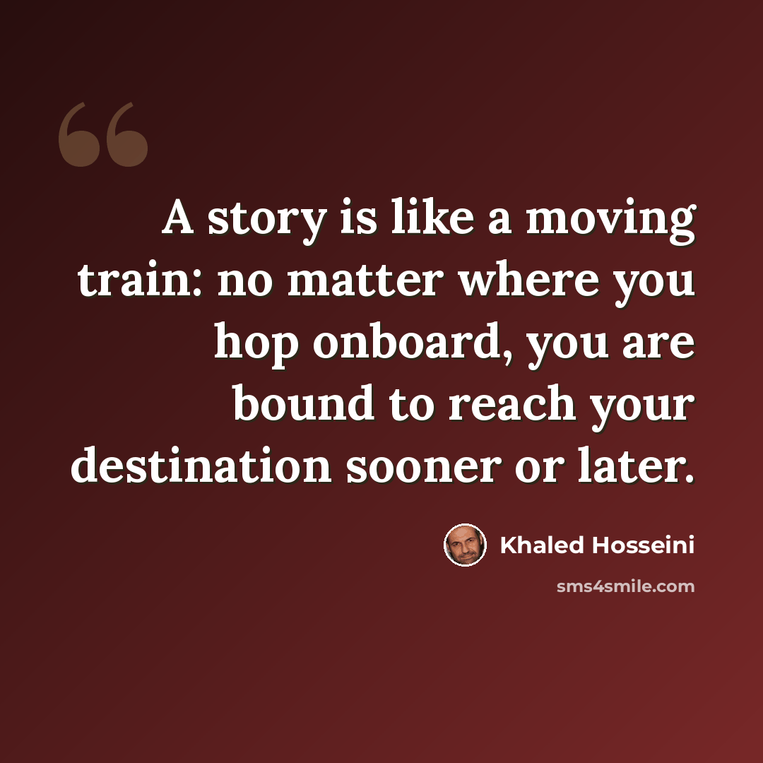 “A story is like a moving train: no matter where you hop onboard, you are bound to reach your destination sooner or later.” quote by Khaled Hosseini