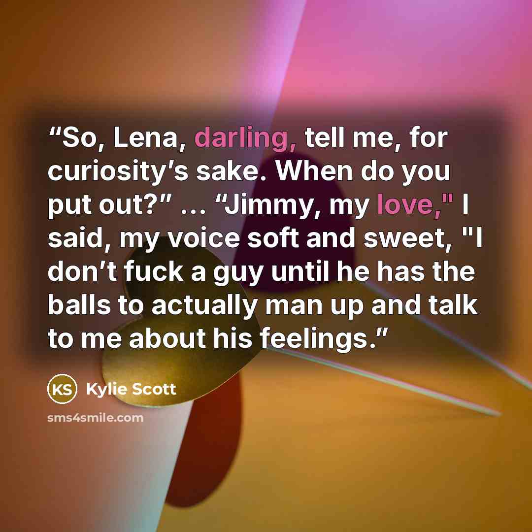 “So, Lena, darling, tell me, for curiosity’s sake. When do you put out?” … “Jimmy, my love," I said, my voice soft and sweet, "I don’t fuck a guy until he has the balls to actually man up and talk to me about his feelings.” quote by Kylie Scott