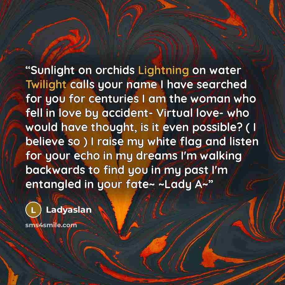 “Sunlight on orchids Lightning on water Twilight calls your name I have searched for you for centuries I am the woman who fell in love by accident- Virtual love- who would have thought, is it even possible? ( I believe so ) I raise my white flag and listen for your echo in my dreams I'm walking…” quote by Ladyaslan
