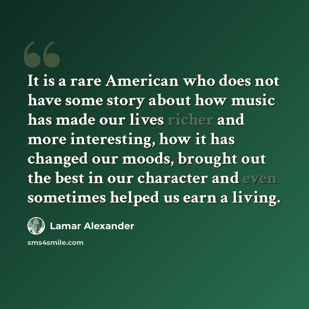 “It is a rare American who does not have some story about how music has made our lives richer and more interesting, how it has changed our moods, brought out the best in our character and even sometimes helped us earn a living.” quote by Lamar Alexander