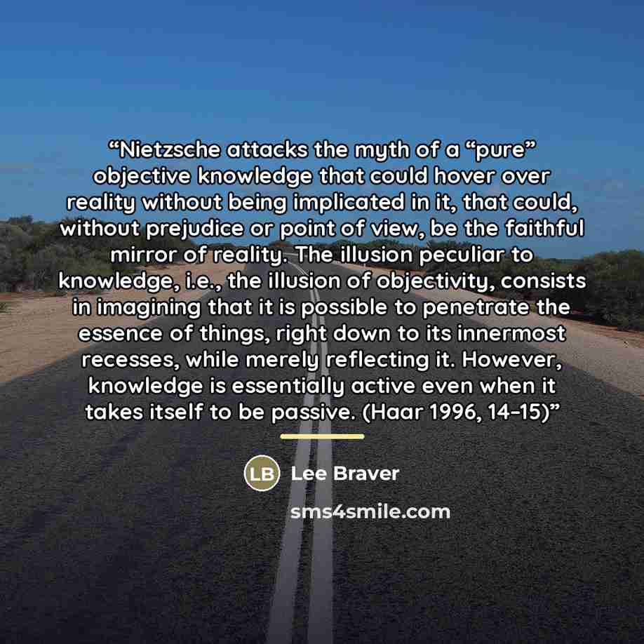 “Nietzsche attacks the myth of a “pure” objective knowledge that could hover over reality without being implicated in it, that could, without prejudice or point of view, be the faithful mirror of reality. The illusion peculiar to knowledge, i.e., the illusion of objectivity, consists in imagining…” quote by Lee Braver