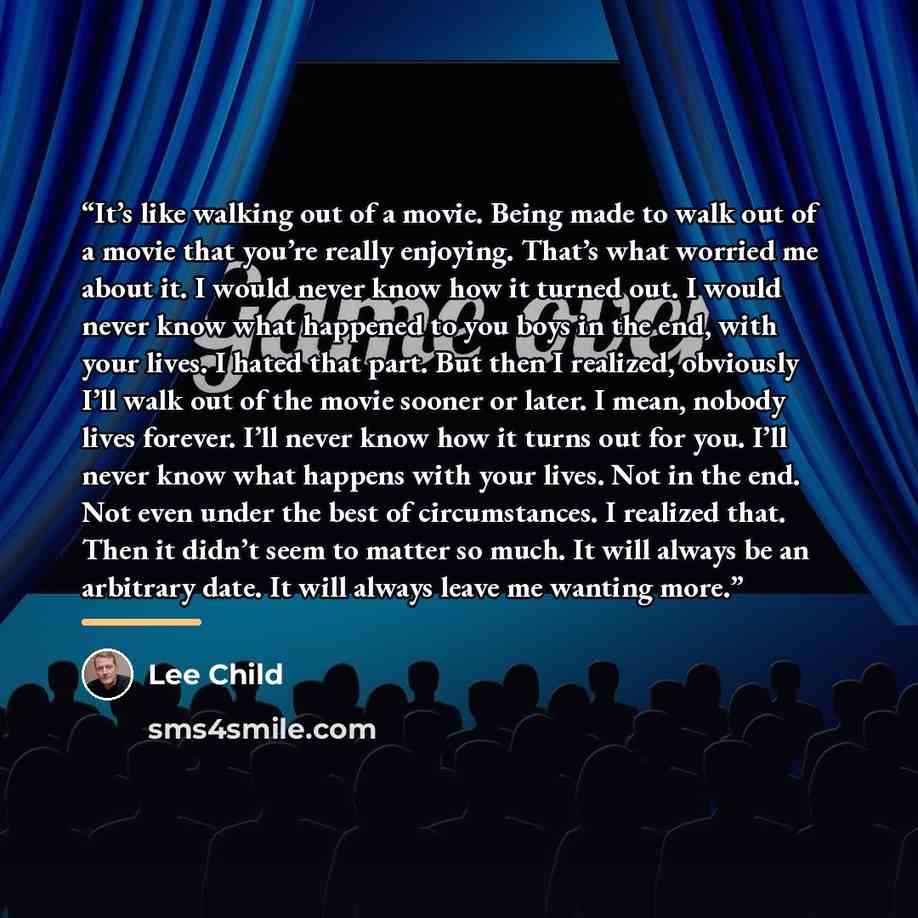 “It’s like walking out of a movie. Being made to walk out of a movie that you’re really enjoying. That’s what worried me about it. I would never know how it turned out. I would never know what happened to you boys in the end, with your lives. I hated that part. But then I realized, obviously I’ll…” quote by Lee Child