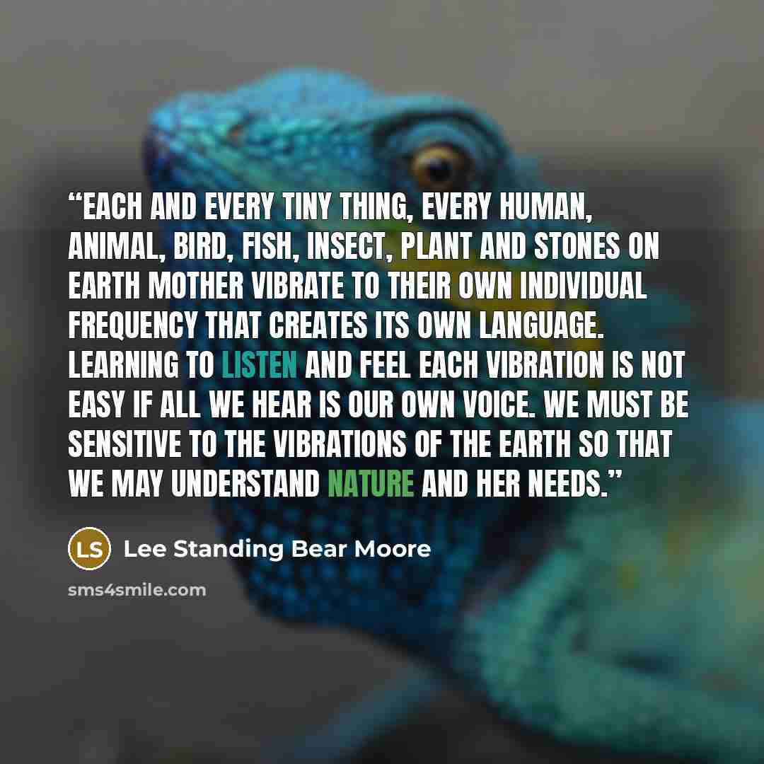 “Each and every tiny thing, every human, animal, bird, fish, insect, plant and stones on Earth Mother vibrate to their own individual frequency that creates its own language. Learning to listen and feel each vibration is not easy if all we hear is our own voice. We must be sensitive to the…” quote by Lee Standing Bear Moore
