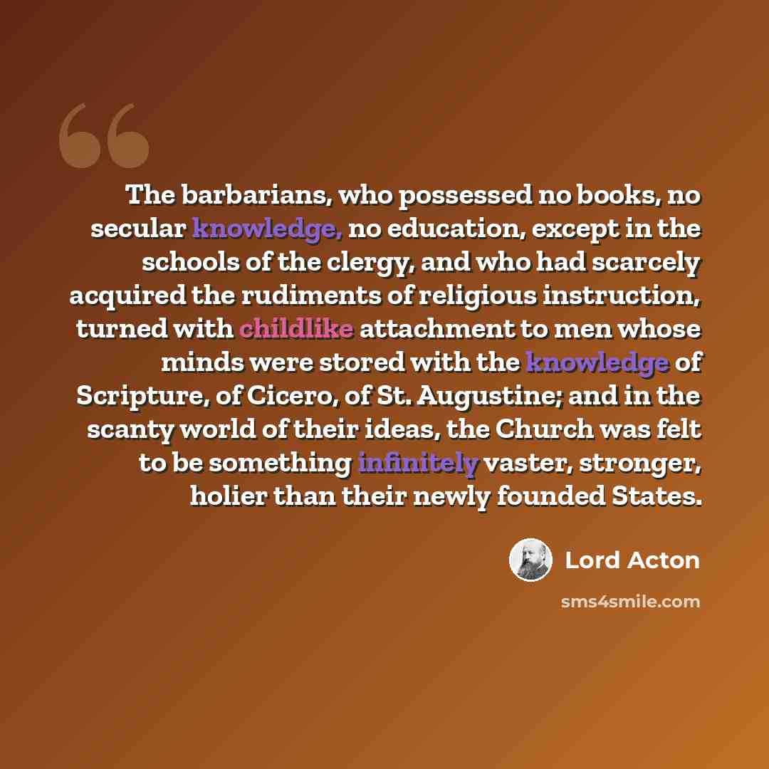 “The barbarians, who possessed no books, no secular knowledge, no education, except in the schools of the clergy, and who had scarcely acquired the rudiments of religious instruction, turned with childlike attachment to men whose minds were stored with the knowledge of Scripture, of Cicero, of St…” quote by Lord Acton