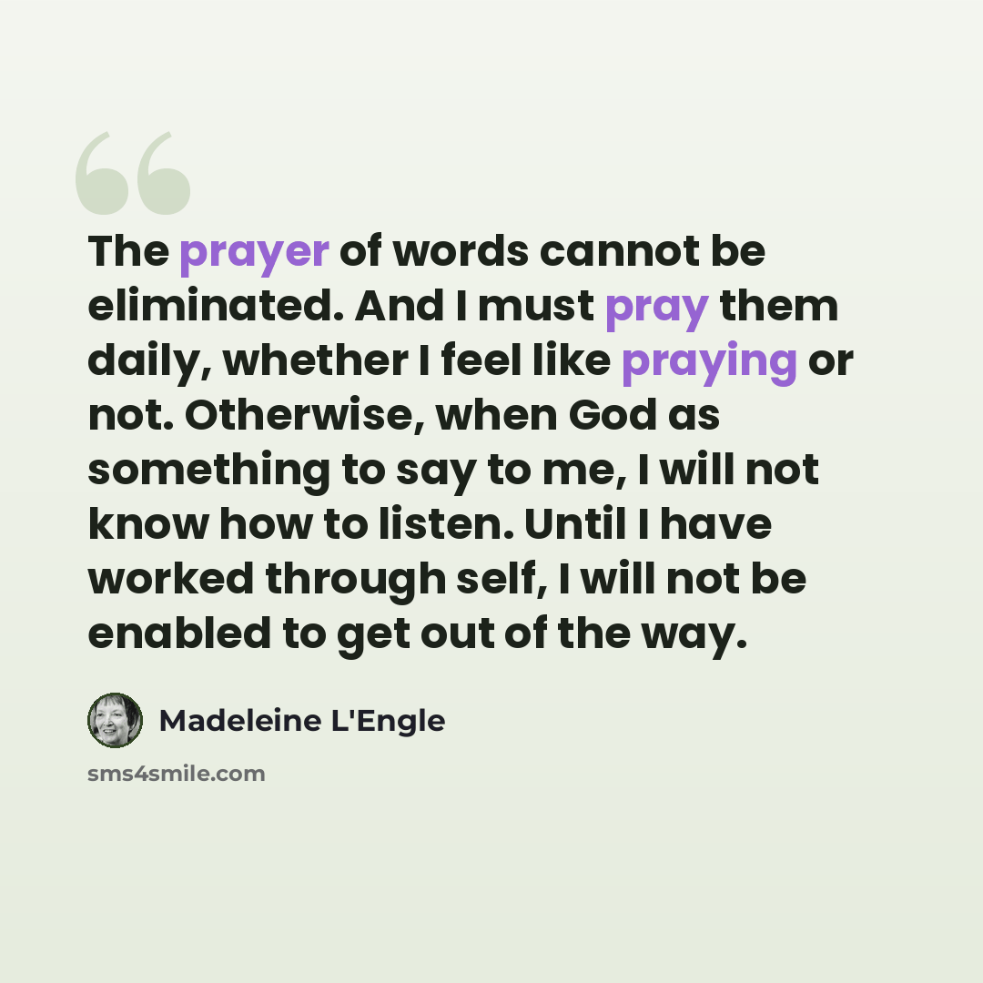 “The prayer of words cannot be eliminated. And I must pray them daily, whether I feel like praying or not. Otherwise, when God as something to say to me, I will not know how to listen. Until I have worked through self, I will not be enabled to get out of the way.” quote by Madeleine L'Engle