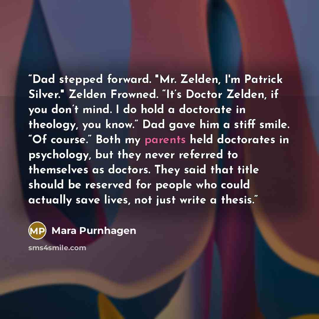 “Dad stepped forward. "Mr. Zelden, I'm Patrick Silver." Zelden Frowned. “It’s Doctor Zelden, if you don’t mind. I do hold a doctorate in theology, you know.” Dad gave him a stiff smile. “Of course.” Both my parents held doctorates in psychology, but they never referred to themselves as doctors…” quote by Mara Purnhagen