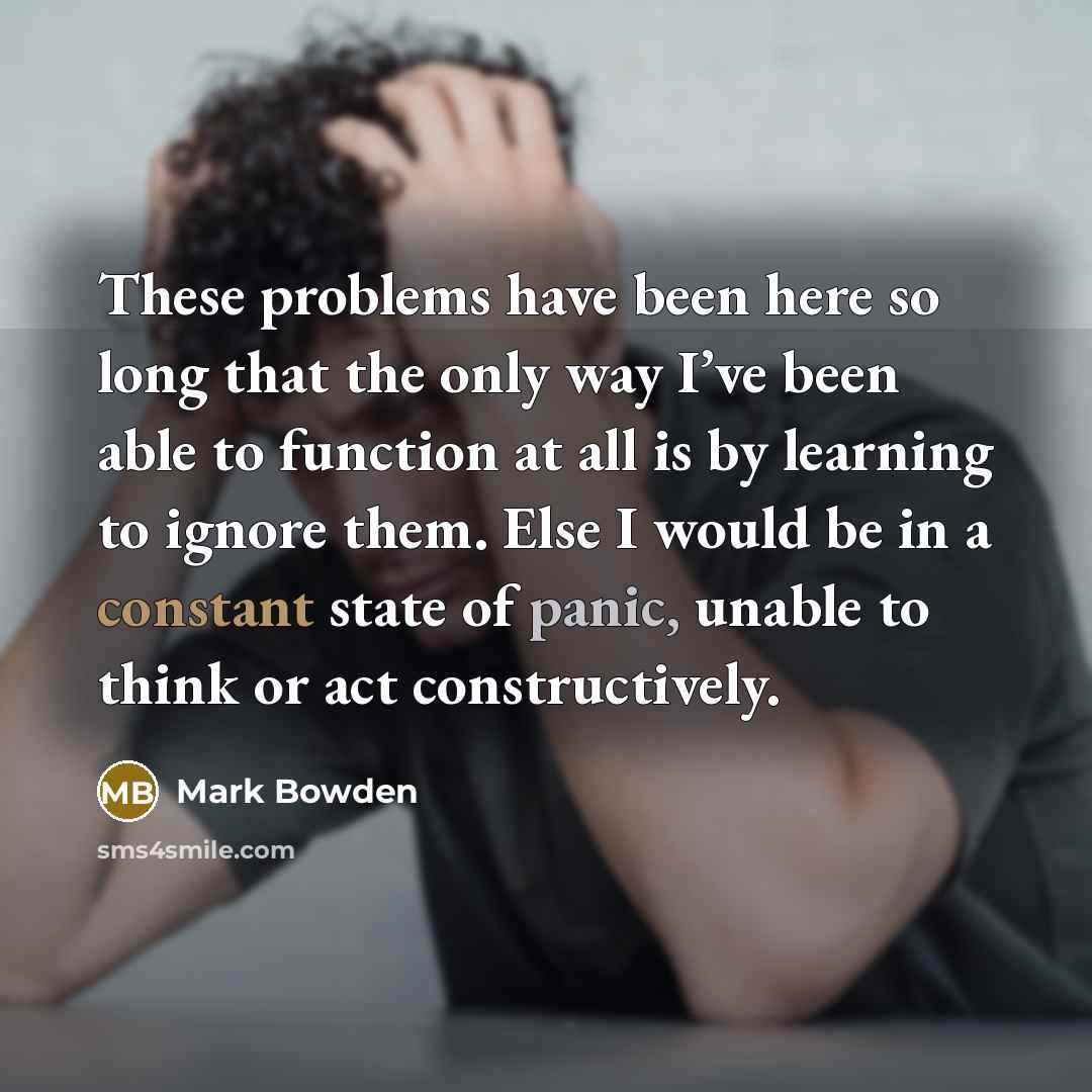 “These problems have been here so long that the only way I’ve been able to function at all is by learning to ignore them. Else I would be in a constant state of panic, unable to think or act constructively.” quote by Mark Bowden