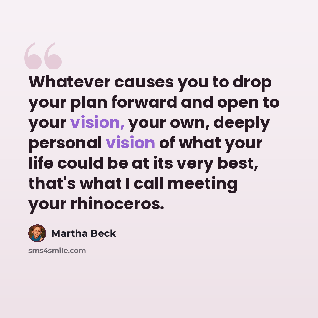 “Whatever causes you to drop your plan forward and open to your vision, your own, deeply personal vision of what your life could be at its very best, that's what I call meeting your rhinoceros.” quote by Martha Beck