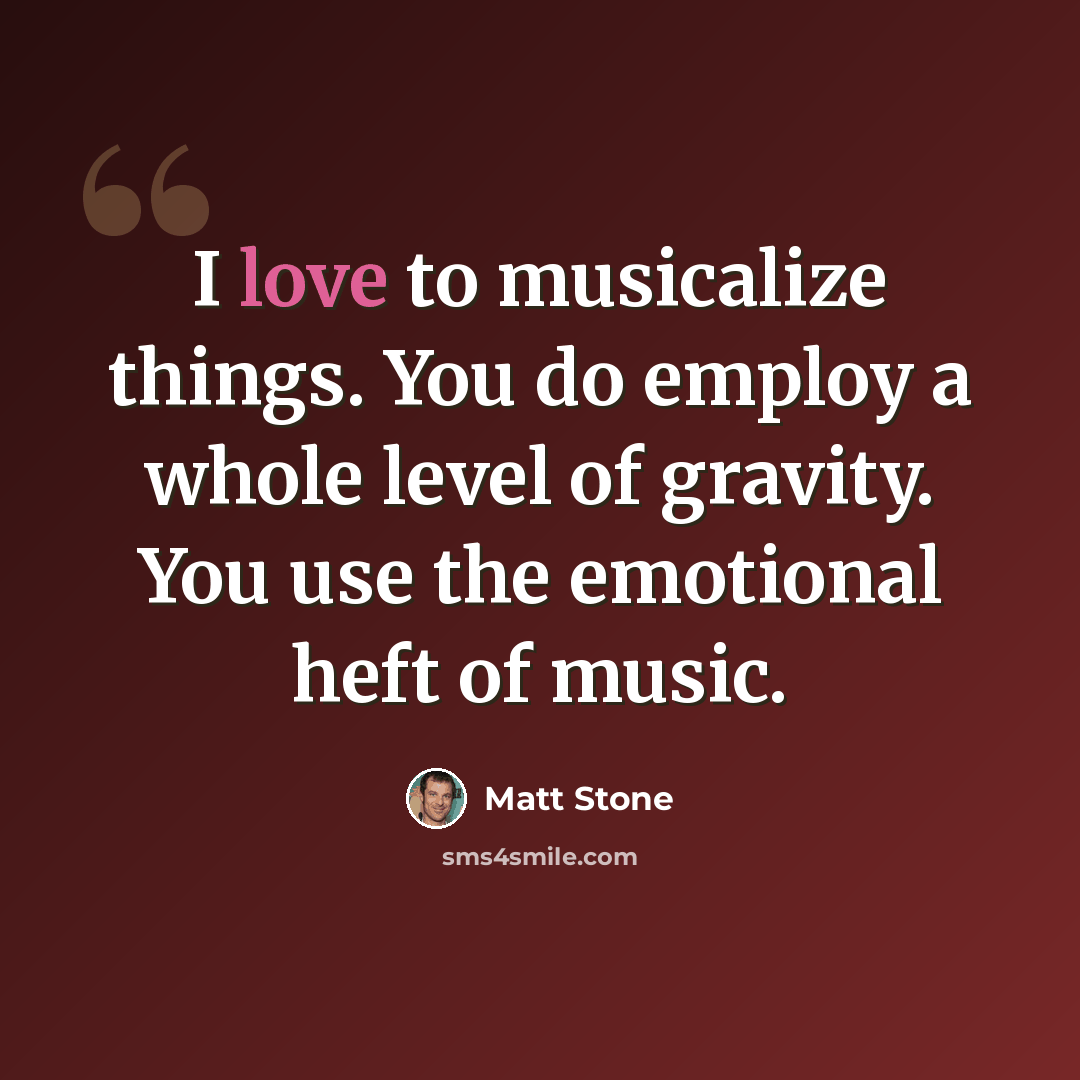 “I love to musicalize things. You do employ a whole level of gravity. You use the emotional heft of music.” quote by Matt Stone