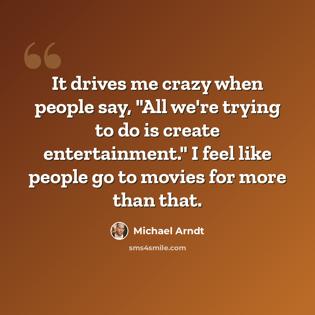 “It drives me crazy when people say, "All we're trying to do is create entertainment." I feel like people go to movies for more than that.” quote by Michael Arndt