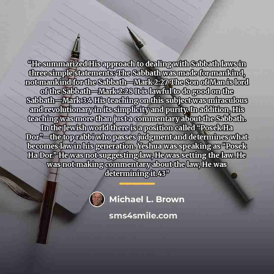 “He summarized His approach to dealing with Sabbath laws in three simple statements: The Sabbath was made for mankind, not mankind for the Sabbath—Mark 2:27 The Son of Man is lord of the Sabbath—Mark 2:28 It is lawful to do good on the Sabbath—Mark 3:4 His teaching on this subject was miraculous…” quote by Michael L. Brown