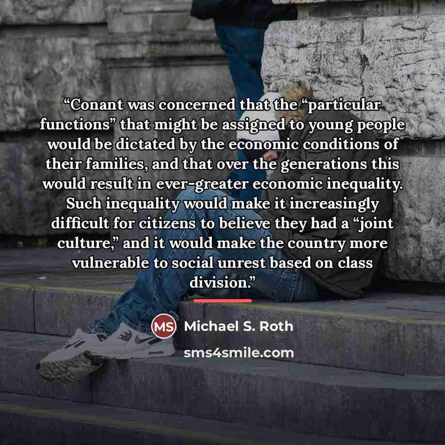 “Conant was concerned that the “particular functions” that might be assigned to young people would be dictated by the economic conditions of their families, and that over the generations this would result in ever-greater economic inequality. Such inequality would make it increasingly difficult for…” quote by Michael S. Roth