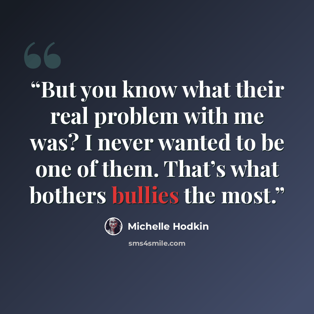 “But you know what their real problem with me was? I never wanted to be one of them. That’s what bothers bullies the most.” quote by Michelle Hodkin