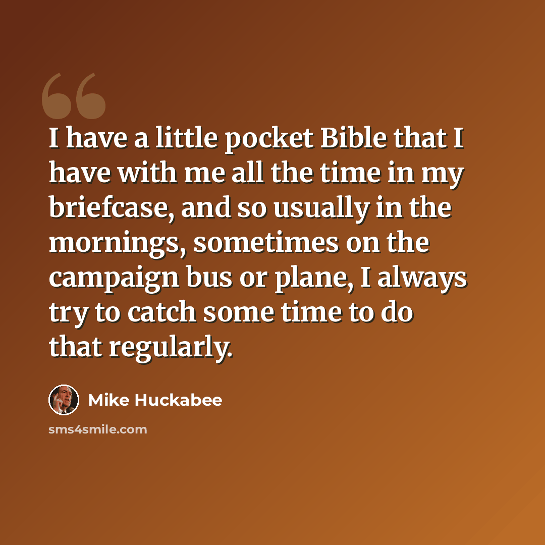 “I have a little pocket Bible that I have with me all the time in my briefcase, and so usually in the mornings, sometimes on the campaign bus or plane, I always try to catch some time to do that regularly.” quote by Mike Huckabee
