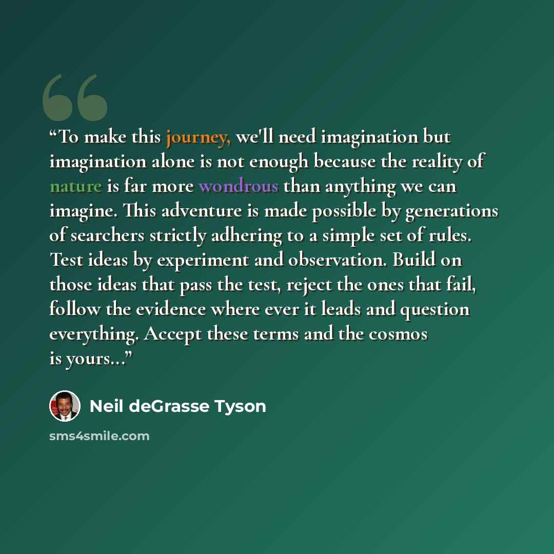 “To make this journey, we'll need imagination but imagination alone is not enough because the reality of nature is far more wondrous than anything we can imagine. This adventure is made possible by generations of searchers strictly adhering to a simple set of rules. Test ideas by experiment and…” quote by Neil deGrasse Tyson