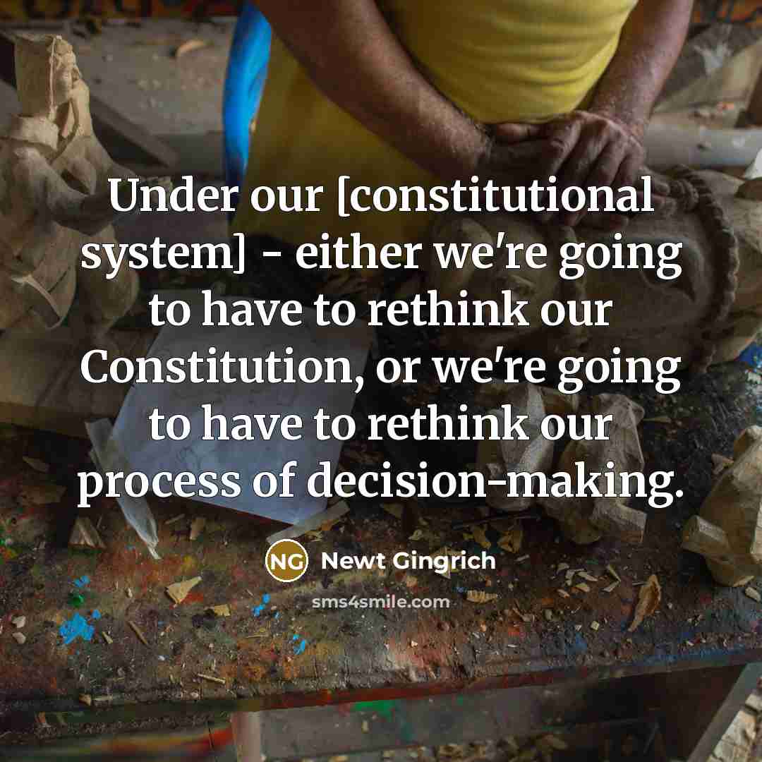 “Under our [constitutional system] - either we're going to have to rethink our Constitution, or we're going to have to rethink our process of decision-making.” quote by Newt Gingrich